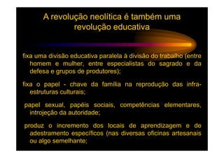 A revolução neolítica é também uma
               revolução educativa


fixa uma divisão educativa paralela à divisão do trabalho (entre
   homem e mulher, entre especialistas do sagrado e da
   defesa e grupos de produtores);

fixa o papel - chave da família na reprodução das infra-
   estruturas culturais;

papel sexual, papéis sociais, competências elementares,
  introjeção da autoridade;

produz o incremento dos locais de aprendizagem e de
  adestramento específicos (nas diversas oficinas artesanais
  ou algo semelhante;
 