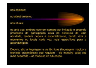 nos campos;

no adestramento;

nos rituais;

na arte que, embora ocorram   sempre por imitação e segundo
processos de participação      ativa no exercício de uma
atividade, tendem depois a    especializar-se, dando vida a
momentos ou locais cada       vez mais específicos para a
aprendizagem.

Depois, são a linguagem e as técnicas (linguagem mágica e
técnicas pragmáticas) que regulam – de maneira cada vez
mais separada – os modelos de educação.
 