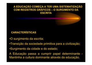 A EDUCAÇÃO COMEÇA A TER UMA SISTEMATIZAÇÃO
   COM REGISTROS GRÁFICOS – O SURGIMENTO DA
                   ESCRITA




 CARACTERÍSTICAS

•O surgimento da escrita;
•Transição da sociedade primitiva para a civilização;
•Surgimento da cidade e do estado;
A Educação passa a cumprir papel determinante -
Mantinha a cultura dominante através da educação.
 