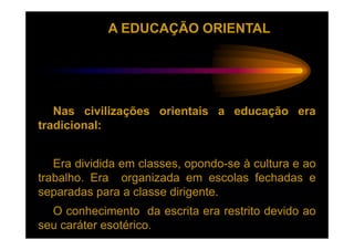 A EDUCAÇÃO ORIENTAL




   Nas civilizações orientais a educação era
tradicional:


   Era dividida em classes, opondo-se à cultura e ao
trabalho. Era organizada em escolas fechadas e
separadas para a classe dirigente.
  O conhecimento da escrita era restrito devido ao
seu caráter esotérico.
 