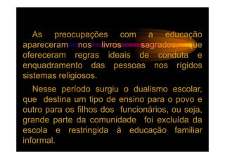 As preocupações com a educação
apareceram nos livros    sagrados, que
ofereceram regras ideais de conduta e
enquadramento das pessoas nos rígidos
sistemas religiosos.
   Nesse período surgiu o dualismo escolar,
que destina um tipo de ensino para o povo e
outro para os filhos dos funcionários, ou seja,
grande parte da comunidade foi excluída da
escola e restringida à educação familiar
informal.
 