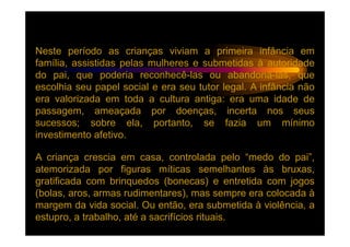 Neste período as crianças viviam a primeira infância em
família, assistidas pelas mulheres e submetidas à autoridade
do pai, que poderia reconhecê-las ou abandoná-las, que
escolhia seu papel social e era seu tutor legal. A infância não
era valorizada em toda a cultura antiga: era uma idade de
passagem, ameaçada por doenças, incerta nos seus
sucessos; sobre ela, portanto, se fazia um mínimo
investimento afetivo.

A criança crescia em casa, controlada pelo “medo do pai”,
atemorizada por figuras míticas semelhantes às bruxas,
gratificada com brinquedos (bonecas) e entretida com jogos
(bolas, aros, armas rudimentares), mas sempre era colocada à
margem da vida social. Ou então, era submetida à violência, a
estupro, a trabalho, até a sacrifícios rituais.
 