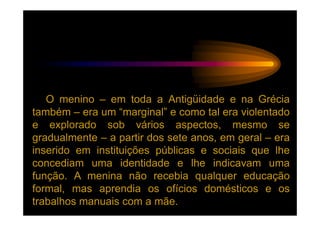 O menino – em toda a Antigüidade e na Grécia
também – era um “marginal” e como tal era violentado
e explorado sob vários aspectos, mesmo se
gradualmente – a partir dos sete anos, em geral – era
inserido em instituições públicas e sociais que lhe
concediam uma identidade e lhe indicavam uma
função. A menina não recebia qualquer educação
formal, mas aprendia os ofícios domésticos e os
trabalhos manuais com a mãe.
 