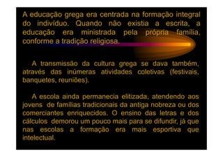 A educação grega era centrada na formação integral
do indivíduo. Quando não existia a escrita, a
educação era ministrada pela própria família,
conforme a tradição religiosa.


   A transmissão da cultura grega se dava também,
através das inúmeras atividades coletivas (festivais,
banquetes, reuniões).

    A escola ainda permanecia elitizada, atendendo aos
jovens de famílias tradicionais da antiga nobreza ou dos
comerciantes enriquecidos. O ensino das letras e dos
cálculos demorou um pouco mais para se difundir, já que
nas escolas a formação era mais esportiva que
intelectual.
 