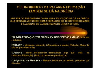 O SURGIMENTO DA PALAVRA EDUCAÇÃO
          TAMBÉM SE DÁ NA GRÉCIA

APESAR DO SURGIMENTO DA PALAVRA EDUCAÇÃO SE DÁ NA GRÉCIA
SUA DIFUSÃO ACONTECE COM A EXPANSÃO DO TERRITÓRIO ROMANO
        E A ADOÇÃO DO LATIM ENQUANTO LÍNGUA OFICIAL




PALAVRA EDUCAÇÃO TEM ORIGEM EM DOIS VERBOS LATINOS: educare
e educere.
  educere.

EDUCARE – alimentar, transmitir informações a alguém (Estudo). (Ação de
fora de para dentro de)

EDUCERE – extrair, desabrochar, desenvolver algo         que   está   no
indivíduo (Educação). (Ação de dentro de para fora de)

Configuração da Maiêutica – Método Socrático ou Método proposto por
Sócrates
 