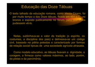 Educação das Doze Tábuas
O texto talhado da educação romana, como atesta Cícero, foi
  por muito tempo o das Doze tábuas, fixado em 451 a.C., no
  bronze e exposto publicamente no fórum, para que todos
  pudessem vê-lo.



    Nelas, sublinhava-se o valor da tradição (o espírito, os
costumes, a disciplina dos pais) e delineava-se um código
civil, baseado na pátria potestas e caracterizado por formas
de relação social típicas de uma sociedade agrícola atrasada.

   Como modelo educativo, as tábuas fixavam a dignidade, a
coragem, a firmeza como valores máximos, ao lado, porém,
da pietas e da parcimônia.
 