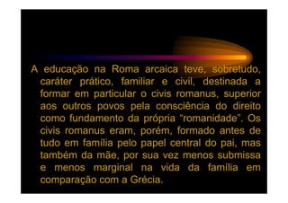 A educação na Roma arcaica teve, sobretudo,
 caráter prático, familiar e civil, destinada a
 formar em particular o civis romanus, superior
 aos outros povos pela consciência do direito
 como fundamento da própria “romanidade”. Os
 civis romanus eram, porém, formado antes de
 tudo em família pelo papel central do pai, mas
 também da mãe, por sua vez menos submissa
 e menos marginal na vida da família em
 comparação com a Grécia.
 