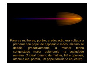 Para as mulheres, porém, a educação era voltada a
  preparar seu papel de esposas e mães, mesmo se
  depois,     gradativamente,    a    mulher    tenha
  conquistado maior autonomia na sociedade
  romana. O ideal romano da mulher, fiel e operosa,
  atribui a ela, porém, um papel familiar e educativo.
 