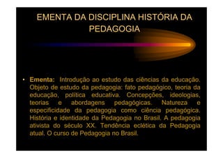 EMENTA DA DISCIPLINA HISTÓRIA DA
              PEDAGOGIA




• Ementa: Introdução ao estudo das ciências da educação.
  Objeto de estudo da pedagogia: fato pedagógico, teoria da
  educação, política educativa. Concepções, ideologias,
  teorias e abordagens pedagógicas. Natureza e
  especificidade da pedagogia como ciência pedagógica.
  História e identidade da Pedagogia no Brasil. A pedagogia
  ativista do século XX. Tendência eclética da Pedagogia
  atual. O curso de Pedagogia no Brasil.
 