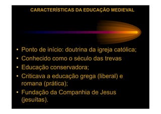 CARACTERÍSTICAS DA EDUCAÇÃO MEDIEVAL




• Ponto de início: doutrina da igreja católica;
• Conhecido como o século das trevas
• Educação conservadora;
• Criticava a educação grega (liberal) e
  romana (prática);
• Fundação da Companhia de Jesus
  (jesuítas).
 