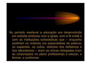No período medieval a educação era desenvolvida
 em estreita simbiose com a Igreja, com a fé cristã e
 com as instituições eclesiásticas que – enquanto
 acolhiam os oratores (os especialistas da palavra,
 os sapientes, os cultos, distintos dos bellatores e
 dos laboratores) – eram as únicas delegadas (com
 as corporações no plano profissional) a educar, a
 formar, a conformar.
 