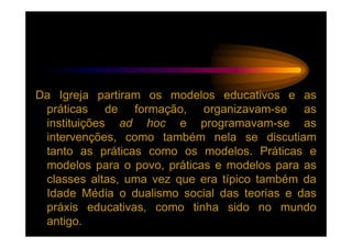 Da Igreja partiram os modelos educativos e as
 práticas de formação, organizavam-se as
 instituições ad hoc e programavam-se as
 intervenções, como também nela se discutiam
 tanto as práticas como os modelos. Práticas e
 modelos para o povo, práticas e modelos para as
 classes altas, uma vez que era típico também da
 Idade Média o dualismo social das teorias e das
 práxis educativas, como tinha sido no mundo
 antigo.
 