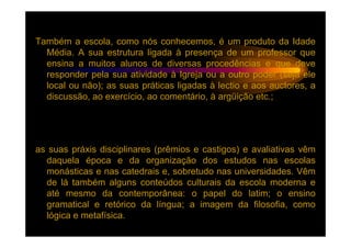 Também a escola, como nós conhecemos, é um produto da Idade
  Média. A sua estrutura ligada à presença de um professor que
  ensina a muitos alunos de diversas procedências e que deve
  responder pela sua atividade à Igreja ou a outro poder (seja ele
  local ou não); as suas práticas ligadas à lectio e aos auctores, a
  discussão, ao exercício, ao comentário, à argüição etc.;




as suas práxis disciplinares (prêmios e castigos) e avaliativas vêm
  daquela época e da organização dos estudos nas escolas
  monásticas e nas catedrais e, sobretudo nas universidades. Vêm
  de lá também alguns conteúdos culturais da escola moderna e
  até mesmo da contemporânea: o papel do latim; o ensino
  gramatical e retórico da língua; a imagem da filosofia, como
  lógica e metafísica.
 