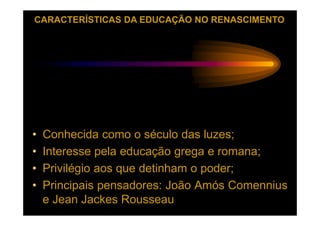 CARACTERÍSTICAS DA EDUCAÇÃO NO RENASCIMENTO




•   Conhecida como o século das luzes;
•   Interesse pela educação grega e romana;
•   Privilégio aos que detinham o poder;
•   Principais pensadores: João Amós Comennius
    e Jean Jackes Rousseau
 