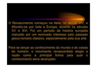 O Renascimento começou na Itália, no século XIV, e
 difundiu-se por toda a Europa, durante os séculos
 XV e XVI. Foi um período da história européia
 marcado por um renovado interesse pelo passado
 greco-romano clássico, especialmente pela sua arte.

Para se lançar ao conhecimento do mundo e às coisas
  do homem, o movimento renascentista elegia a
  razão como a principal forma pela qual o
  conhecimento seria alcançado.
 