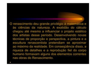 O renascimento deu grande privilégio à matemática e
  às ciências da natureza. A exatidão do cálculo
  chegou até mesmo a influenciar o projeto estético
  dos artistas desse período. Desenvolvendo novas
  técnicas de proporção e perspectiva, a pintura e a
  escultura renascentista pretendiam se aproximar
  ao máximo da realidade. Em conseqüência disso, a
  riqueza de detalhes e a reprodução fiel do corpo
  humano formavam alguns dos elementos correntes
  nas obras do Renascimento.
•
 