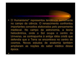 • O Humanismo* representou tendência semelhante
  no campo da ciência. O renascimento confrontou
  importantes conceitos elaborados pelo pensamento
  medieval. No campo da astronomia, a teoria
  heliocêntrica, onde o Sol ocupa o centro do
  Universo, se contrapunha à antiga idéia cristã que
  defendia que a Terra se encontrava no centro do
  cosmos. Novos estudos de anatomia também
  ampliaram as noções do saber médico dessa
  época.
•
 