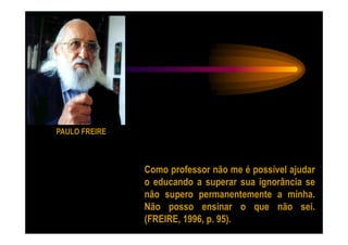 PAULO FREIRE



               Como professor não me é possível ajudar
               o educando a superar sua ignorância se
               não supero permanentemente a minha.
               Não posso ensinar o que não sei.
               (FREIRE, 1996, p. 95).
 