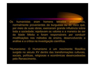 Os humanistas eram homens letrados profissionais,
  normalmente provenientes da burguesia ou do clero que,
  por meio de suas obras, exerceram grande influência sobre
  toda a sociedade; rejeitavam os valores e a maneira de ser
  da Idade Média e foram responsáveis por conduzir
  modificações nos métodos de ensino, desenvolvendo a
  análise e a crítica na investigação científica.

*Humanismo: O Humanismo é um movimento filosófico
  surgido no século XV dentro das transformações culturais,
  sociais, políticas, religiosas e econômicas desencadeadas
  pelo Renascimento.
 