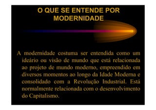 O QUE SE ENTENDE POR
           MODERNIDADE




A modernidade costuma ser entendida como um
 ideário ou visão de mundo que está relacionada
 ao projeto de mundo moderno, empreendido em
 diversos momentos ao longo da Idade Moderna e
 consolidado com a Revolução Industrial. Está
 normalmente relacionada com o desenvolvimento
 do Capitalismo.
 