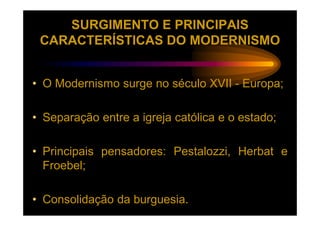 SURGIMENTO E PRINCIPAIS
 CARACTERÍSTICAS DO MODERNISMO


• O Modernismo surge no século XVII - Europa;

• Separação entre a igreja católica e o estado;

• Principais pensadores: Pestalozzi, Herbat e
  Froebel;

• Consolidação da burguesia.
 