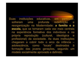 Duas instituições educativas, em particular,
 sofreram      uma    profunda   redefinição    e
 reorganização na Modernidade: a família e a
 escola, que se tornaram cada vez mais centrais
 na experiência formativa dos indivíduos e na
 própria reprodução (cultural, ideológica e
 profissional) da sociedade. As duas instituições
 chegaram a cobrir todo o arco da infância –
 adolescência, como “locais” destinados à
 formação das jovens gerações, segundo um
 modelo socialmente aprovado e definido.
 
