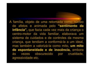 A família, objeto de uma retomada como núcleo
  de afetos e animada pelo “sentimento da
  infância”, que fazia cada vez mais da criança o
  centro-motor da vida familiar, elaborava um
  sistema de cuidados e de controles da mesma
  criança, que tendiam a conformá-la a um ideal,
  mas também a valorizá-la como mito, um mito
  de espontaneidade e de inocência, embora
  às    vezes     obscurecido   por    crueldade,
  agressividade etc.
 