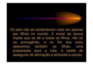 Os pais não se contentavam mais em apenas
 por filhos no mundo. A moral da época
 impõe que se dê a todos os filhos, não só
 ao primogênito, e no fim dos anos
 seiscentos também as filhas, uma
 preparação para a vida. A tarefa de
 assegurar tal afirmação é atribuída à escola.
 
