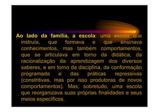 Ao lado da família, a escola: uma escola que
 instruía,    que   formava   e     que    ensinava
 conhecimentos, mas também comportamentos,
 que se articulava em torno da didática, da
 racionalização da aprendizagem dos diversos
 saberes, e em torno da disciplina, da conformação
 programada       e   das   práticas    repressivas
 (constritivas, mas por isso produtoras de novos
 comportamentos). Mas, sobretudo, uma escola
 que reorganizava suas próprias finalidades e seus
 meios específicos.
 