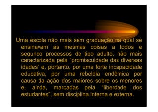Uma escola não mais sem graduação na qual se
 ensinavam as mesmas coisas a todos e
 segundo processos de tipo adulto, não mais
 caracterizada pela “promiscuidade das diversas
 idades” e, portanto, por uma forte incapacidade
 educativa, por uma rebeldia endêmica por
 causa da ação dos maiores sobre os menores
 e, ainda, marcadas pela “liberdade dos
 estudantes”, sem disciplina interna e externa.
 