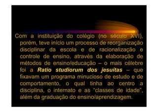 Com a instituição do colégio (no século XVI),
 porém, teve início um processo de reorganização
 disciplinar da escola e de racionalização e
 controle de ensino, através da elaboração de
 métodos de ensino/educação – o mais célebre
 foi a Ratio studiorum dos jesuítas – que
 fixavam um programa minucioso de estudo e de
 comportamento, o qual tinha ao centro a
 disciplina, o internato e as “classes de idade”,
 além da graduação do ensino/aprendizagem.
 