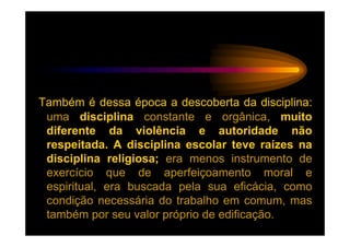 Também é dessa época a descoberta da disciplina:
 uma disciplina constante e orgânica, muito
 diferente da violência e autoridade não
 respeitada. A disciplina escolar teve raízes na
 disciplina religiosa; era menos instrumento de
 exercício que de aperfeiçoamento moral e
 espiritual, era buscada pela sua eficácia, como
 condição necessária do trabalho em comum, mas
 também por seu valor próprio de edificação.
 