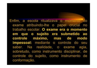 Enfim, a escola ritualizava o momento do
 exame atribuindo-lhe o papel crucial no
 trabalho escolar. O exame era o momento
 em que o sujeito era submetido ao
 controle    máximo,     mas   de     modo
 impessoal: mediante o controle do seu
 saber. Na realidade, o exame agia,
 sobretudo, como instrumento disciplinar, de
 controle do sujeito, como instrumento de
 conformação.
 
