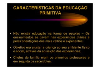 CARACTERÍSTICAS DA EDUCAÇÃO
           PRIMITIVA



• Não existia educação na forma de escolas – Os
  ensinamentos se davam nas experiências diárias e
  pelas orientações dos mais velhos e experientes;
• Objetivo era ajustar a criança ao seu ambiente físico
  e social, através da aquisição das experiências;
• Chefes de família eram os primeiros professores e
  em seguida os sacerdotes.
 