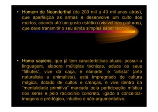 • Homem de Neanderthal (de 200 mil a 40 mil anos atrás),
  que aperfeiçoa as armas e desenvolve um culto dos
  mortos, criando até um gosto estético (visível nas pinturas),
  que deve transmitir o seu ainda simples saber técnico;




• Homo sapiens, que já tem características atuais: possui a
  linguagem, elabora múltiplas técnicas, educa os seus
  “filhotes”, vive da caça, é nômade, é “artista” (arte
  naturalista e animalista), está impregnado de cultura
  mágica, dotado de cultos e crenças, e vive dentro da
  “mentalidade primitiva” marcada pela participação mística
  dos seres e pelo raciocínio concreto, ligado a conceitos-
  imagens e pré-lógico, intuitivo e não-argumentativo.
 
