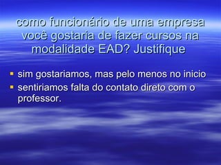 como funcionário de uma empresa você gostaria de fazer cursos na modalidade EAD? Justifique  sim gostariamos, mas pelo menos no inicio  sentiriamos falta do contato direto com o professor. 