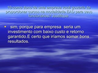 10-como dono de uma empresa você gostaria de proporcionar cursos na modalidade EAD para seus funcionários? Justifique  sim, porque para empresa  seria um investimento com baixo custo e retorno garantido.E certo que iríamos somar bons resultados. 