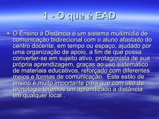 1 - O que é EAD O Ensino à Distância é um sistema multimídia de comunicação bidirecional com o aluno afastado do centro docente, em tempo ou espaço, ajudado por uma organização de apoio, a fim de que possa converter-se em sujeito ativo, protagonista de sua própria aprendizagem, graças ao uso sistemático de materiais educativos, reforçado com diferentes meios e formas de comunicação.  Este estilo de ensino é muito importante para que com uso da tecnologia teremos um aprendizado a distância  em qualquer local .  