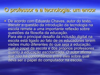 O professor e a tecnologia: um encontro possível com a filosofia  De acordo com Eduardo Chaves, autor do texto, discutir a questão da introdução da tecnologia na escola remete a uma importante reflexão sobre questões da filosofia da educação. Para ele o principal desafio da inclusão digital na escola está ligado ao fato de os educadores terem visões muito diferentes do que seja a educação, qual o papel da escola e dos próprios professores quanto à educação escolarizada. O autor afirma que não há concordância entre eles sobre qual deva ser o papel do computador na escola. 