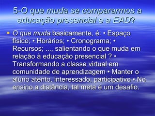 5- O que muda se compararmos a educação presencial e a EAD ?  O que muda  basicamente, é: • Espaço físico; • Horários; • Cronograma; • Recursos; ..., salientando o que muda em relação à educação presencial ? • Transformando a classe virtual em comunidade de aprendizagem • Manter o aluno atento, interessado, participativo • No ensino a distância, tal meta é um desafio. 