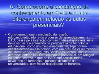 6- Como ocorre a construção de conhecimento em EAD e qual a diferença em relação às aulas presenciais?  Considerando que a mediação da relação educando/educador e do processo de aprendizagem na EAD, passa pela interação com as mídias disponíveis, esta deve ser vista e entendida na perspectiva da tecnologia educacional, como um meio e não um fim, seja por um canal síncrono ou assíncrono, com um grau maior ou menor de interatividade. • Segundo Sheila dos Santos Lima, a diferença entre a EAD e a educação presencial, em relação ao conhecimento, é que na EAD, são possibilitadas atividades de formação a pessoas distantes de universidades, com maior flexibilidade de horários. 