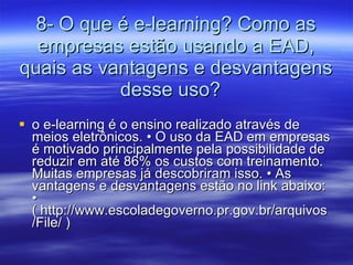 8- O que é e-learning? Como as empresas estão usando a EAD, quais as vantagens e desvantagens desse uso?  o e-learning é o ensino realizado através de meios eletrônicos. • O uso da EAD em empresas é motivado principalmente pela possibilidade de reduzir em até 86% os custos com treinamento. Muitas empresas já descobriram isso. • As vantagens e desvantagens estão no link abaixo: • ( http://www.escoladegoverno.pr.gov.br/arquivos/File/ ) 