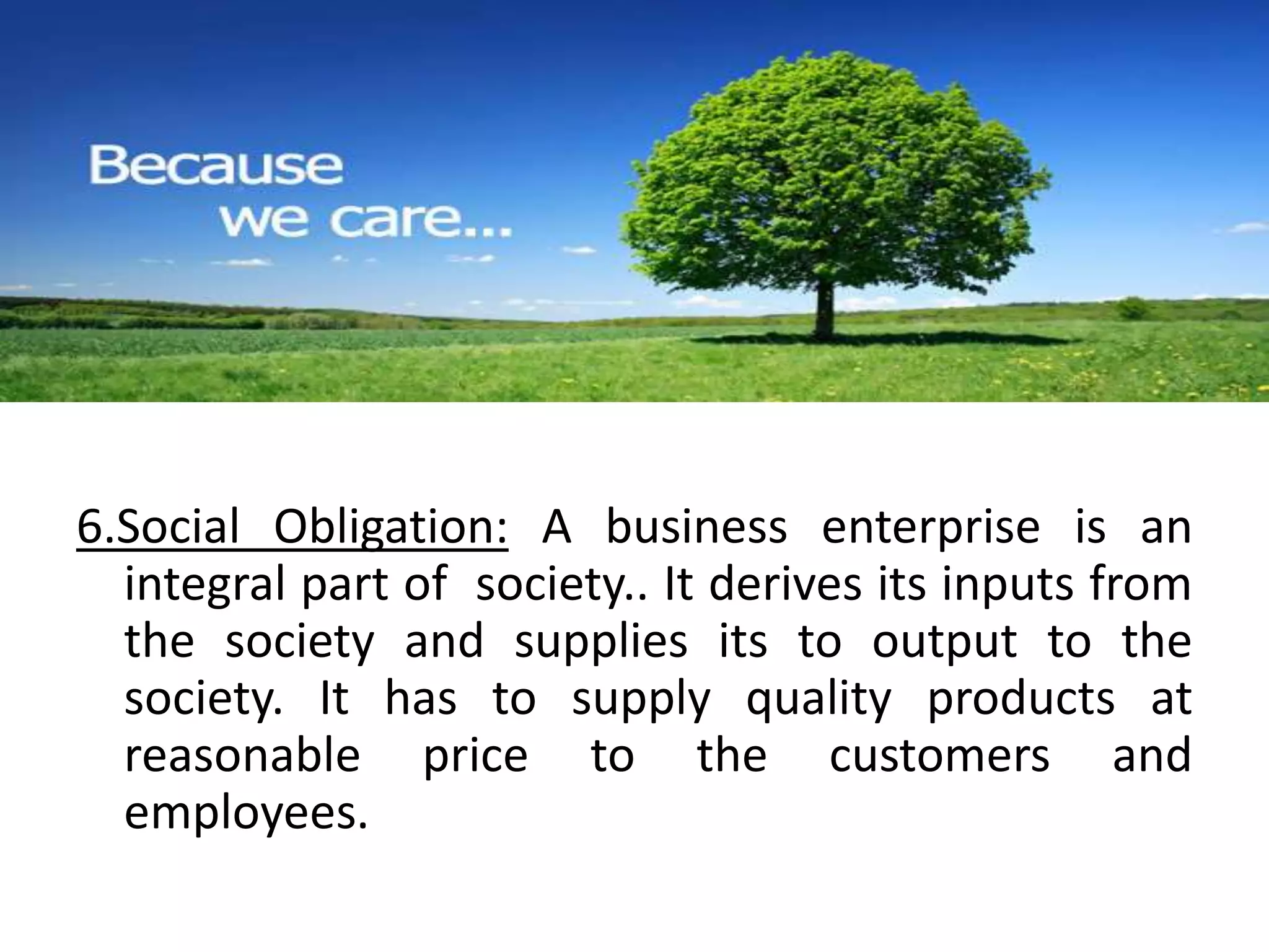 6.Social Obligation: A business enterprise is an 
integral part of society.. It derives its inputs from 
the society and supplies its to output to the 
society. It has to supply quality products at 
reasonable price to the customers and 
employees. 
 