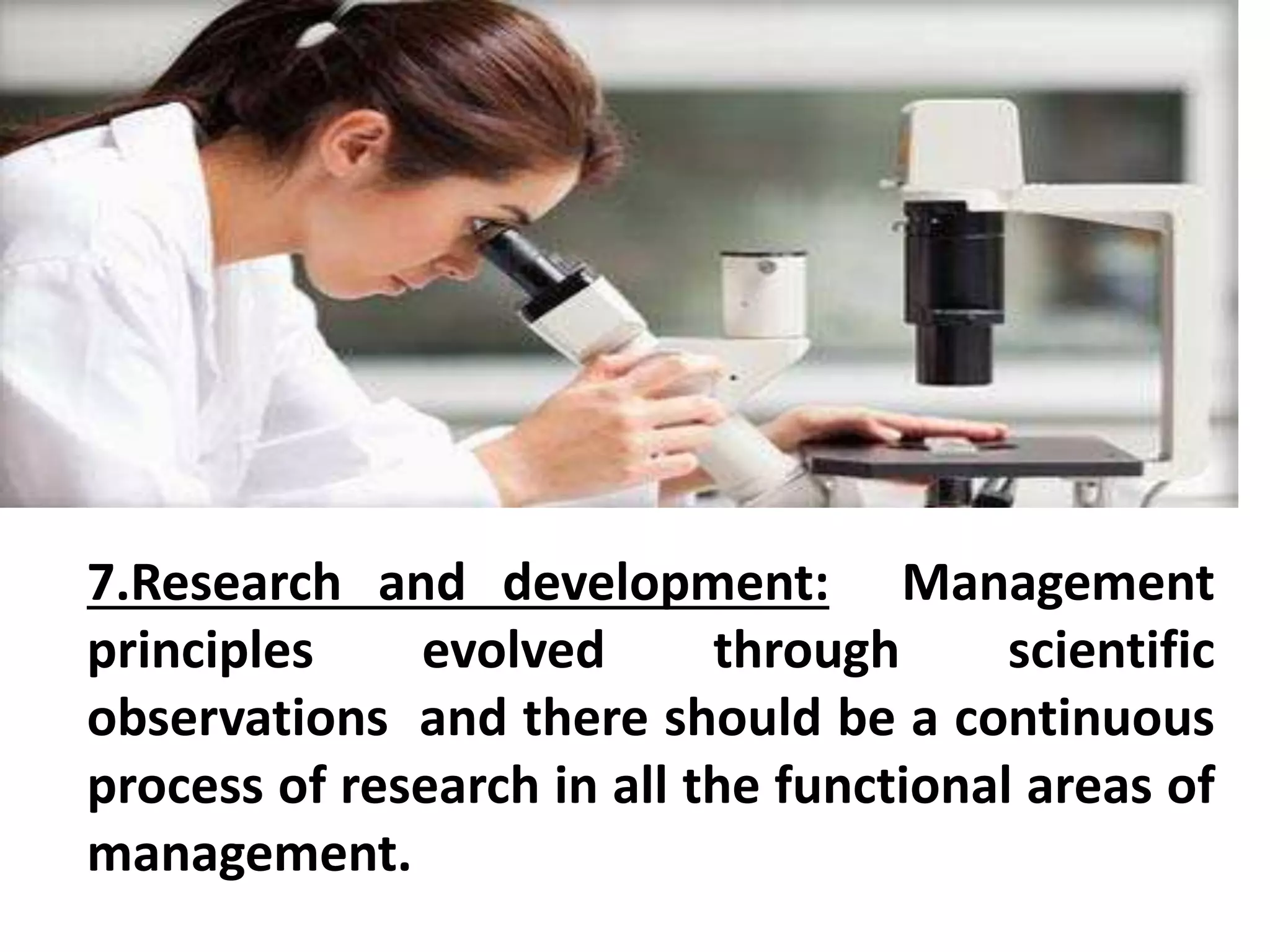 7.Research and development: Management 
principles evolved through scientific 
observations and there should be a continuous 
process of research in all the functional areas of 
management. 
 