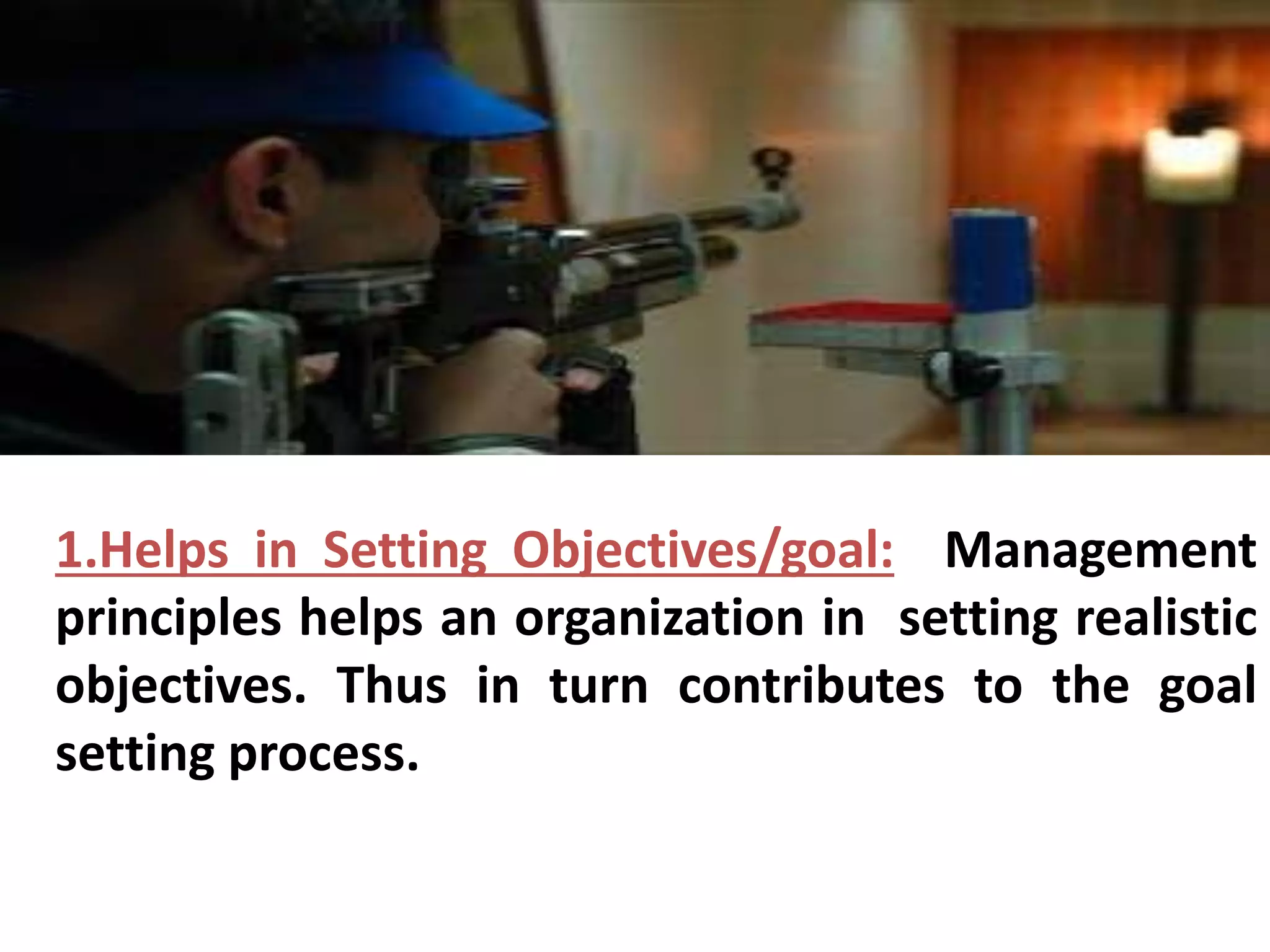 1.Helps in Setting Objectives/goal: Management 
principles helps an organization in setting realistic 
objectives. Thus in turn contributes to the goal 
setting process. 
 