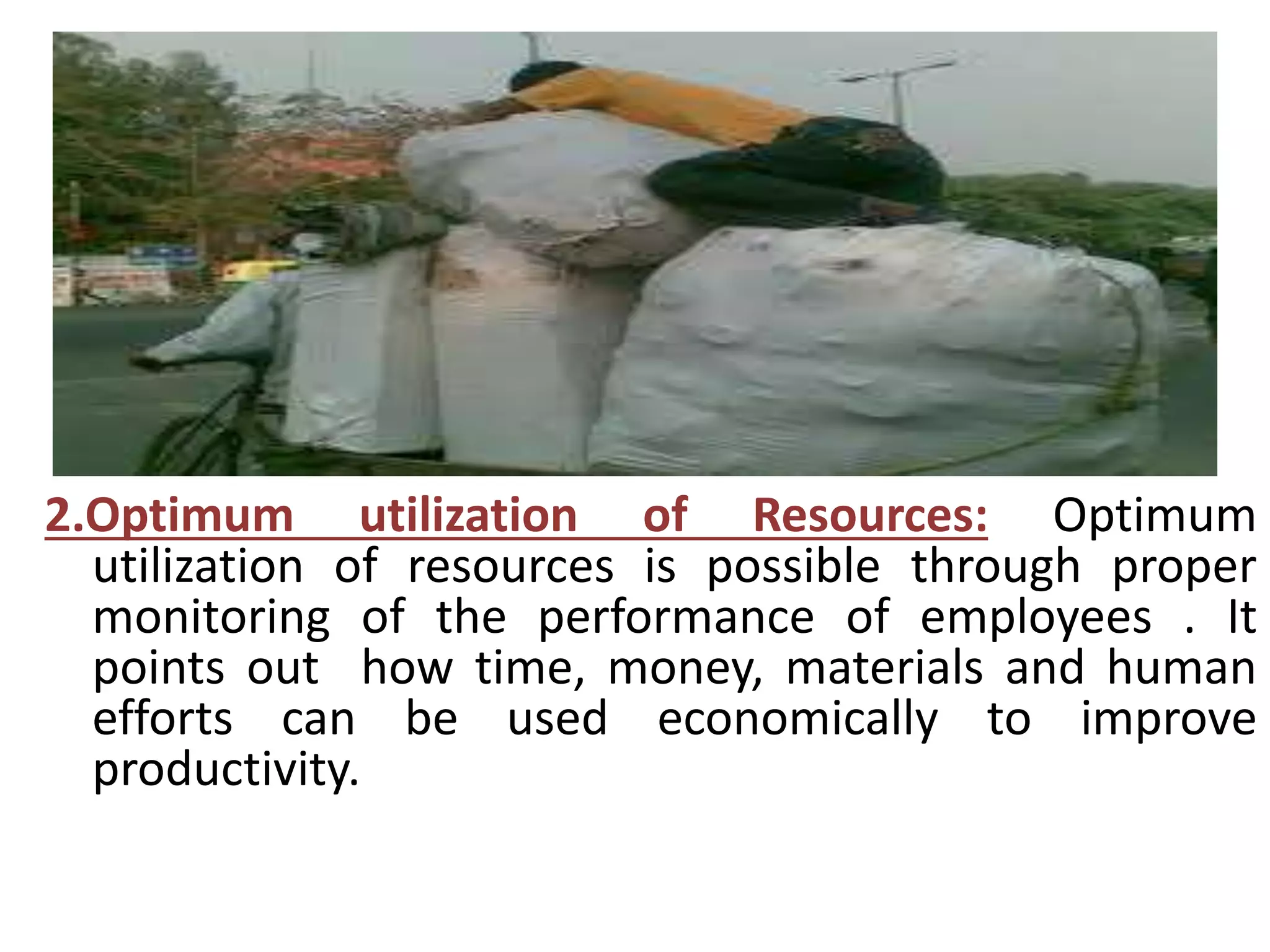 2.Optimum utilization of Resources: Optimum 
utilization of resources is possible through proper 
monitoring of the performance of employees . It 
points out how time, money, materials and human 
efforts can be used economically to improve 
productivity. 
 