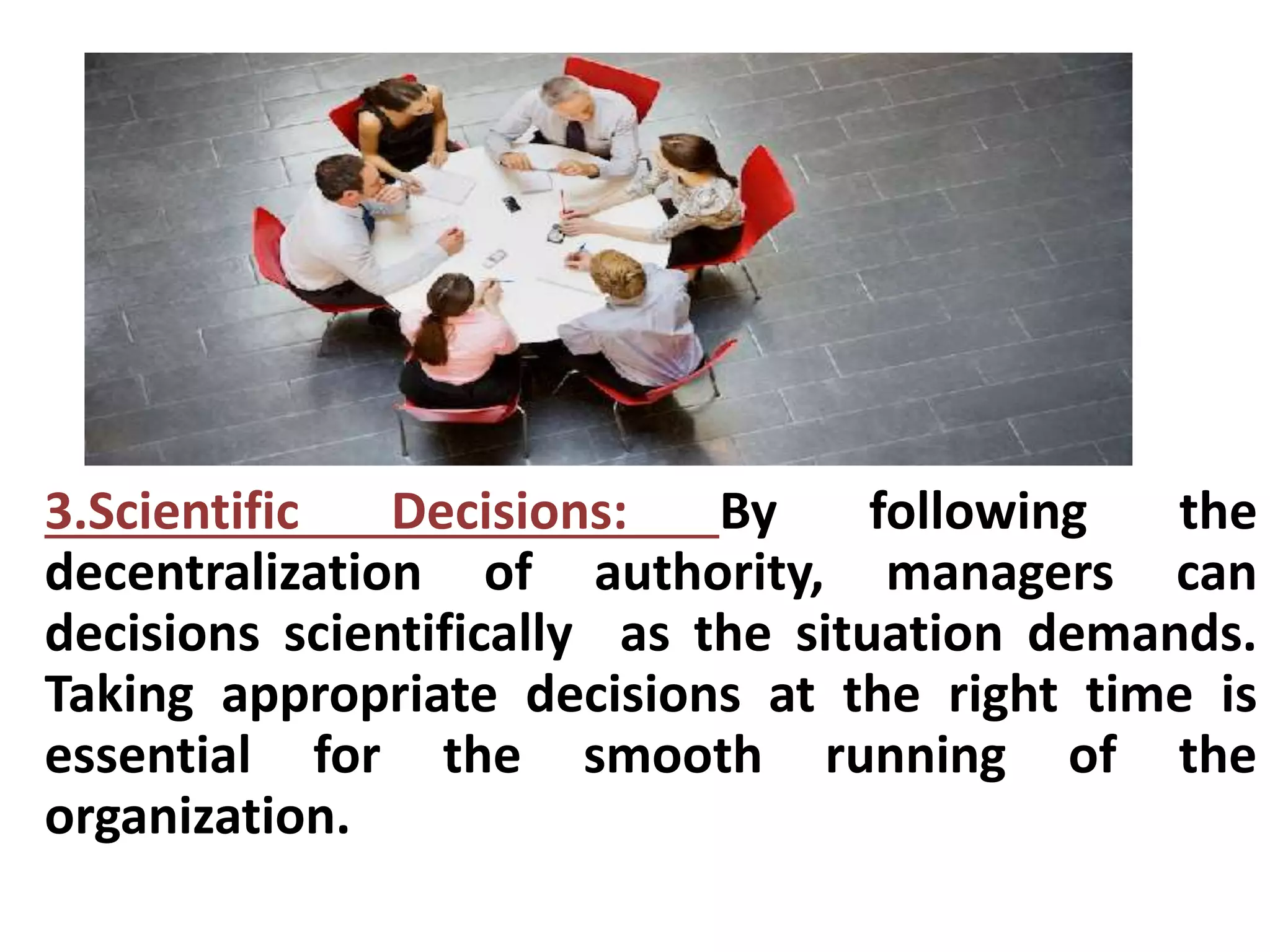 3.Scientific Decisions: By following the 
decentralization of authority, managers can 
decisions scientifically as the situation demands. 
Taking appropriate decisions at the right time is 
essential for the smooth running of the 
organization. 
 