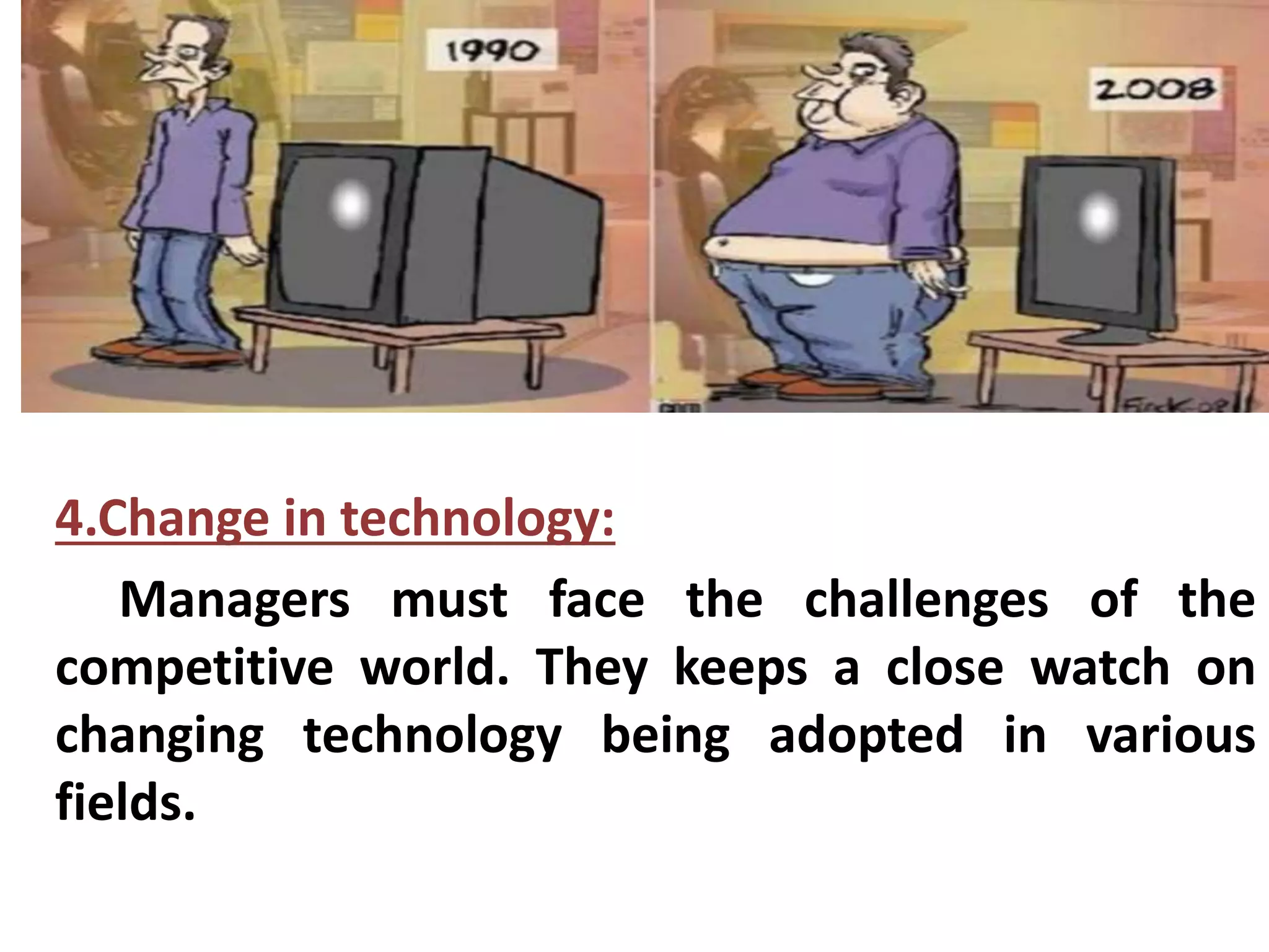 4.Change in technology: 
Managers must face the challenges of the 
competitive world. They keeps a close watch on 
changing technology being adopted in various 
fields. 
 