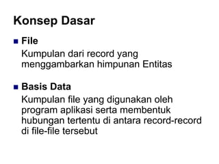Konsep Dasar
 File
Kumpulan dari record yang
menggambarkan himpunan Entitas
 Basis Data
Kumpulan file yang digunakan oleh
program aplikasi serta membentuk
hubungan tertentu di antara record-record
di file-file tersebut
 