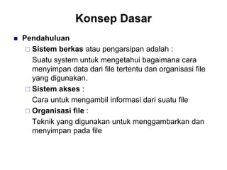Konsep Dasar
 Pendahuluan
 Sistem berkas atau pengarsipan adalah :
Suatu system untuk mengetahui bagaimana cara
menyimpan data dari file tertentu dan organisasi file
yang digunakan.
 Sistem akses :
Cara untuk mengambil informasi dari suatu file
 Organisasi file :
Teknik yang digunakan untuk menggambarkan dan
menyimpan pada file
 